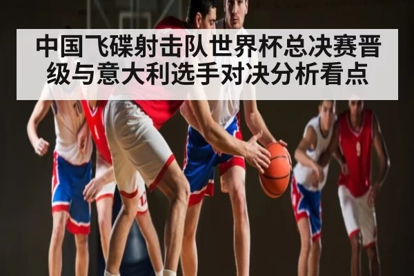 中国飞碟射击队世界杯总决赛晋级与意大利选手对决分析看点